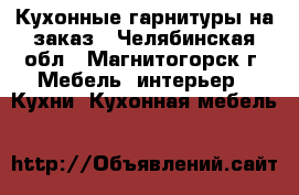 Кухонные гарнитуры на заказ - Челябинская обл., Магнитогорск г. Мебель, интерьер » Кухни. Кухонная мебель   